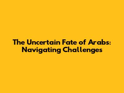 The Uncertain Fate of Arabs: Navigating Challenges