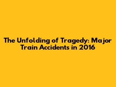 The Unfolding of Tragedy: Major Train Accidents in 2016