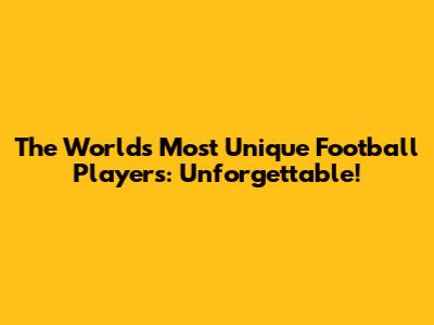 The World's Most Unique Football Players: Unforgettable!