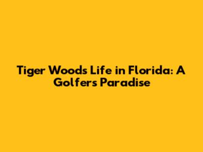 Tiger Woods' Life in Florida: A Golfer's Paradise