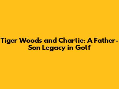 Tiger Woods and Charlie: A Father-Son Legacy in Golf