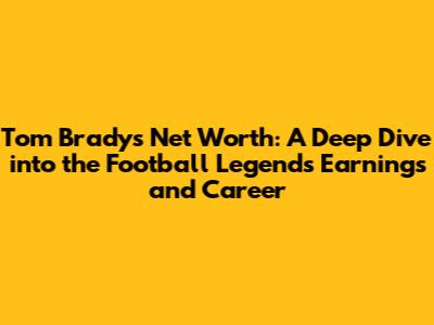 Tom Brady's Net Worth: A Deep Dive into the Football Legend's Earnings and Career