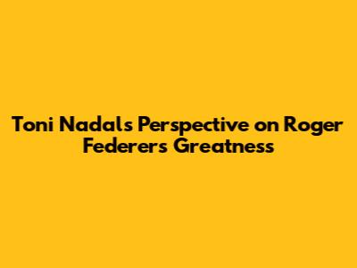 Toni Nadal's Perspective on Roger Federer's Greatness
