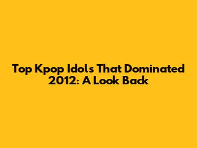 Top Kpop Idols That Dominated 2012: A Look Back