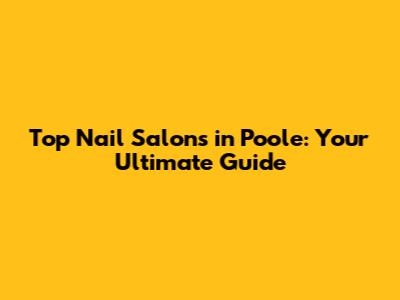 Top Nail Salons in Poole: Your Ultimate Guide