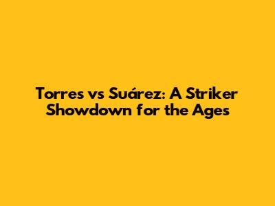 Torres vs Suárez: A Striker Showdown for the Ages