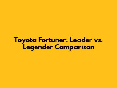 Toyota Fortuner: Leader vs. Legender Comparison