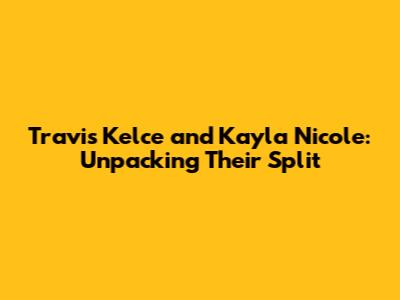 Travis Kelce and Kayla Nicole: Unpacking Their Split