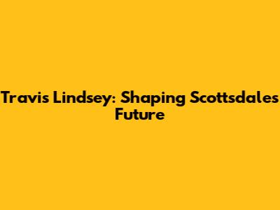 Travis Lindsey: Shaping Scottsdale's Future