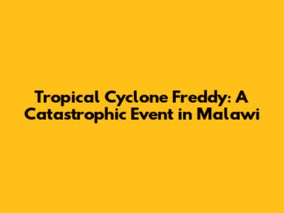 Tropical Cyclone Freddy: A Catastrophic Event in Malawi