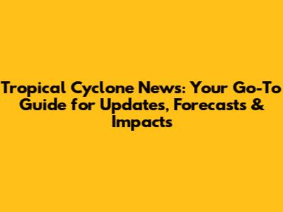 Tropical Cyclone News: Your Go-To Guide for Updates, Forecasts & Impacts