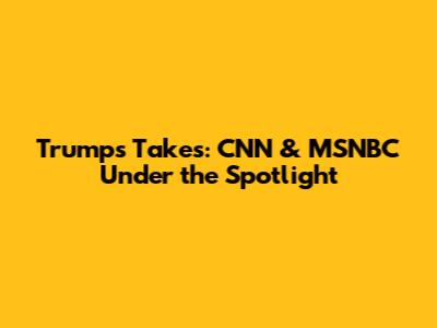 Trump's Takes: CNN & MSNBC Under the Spotlight