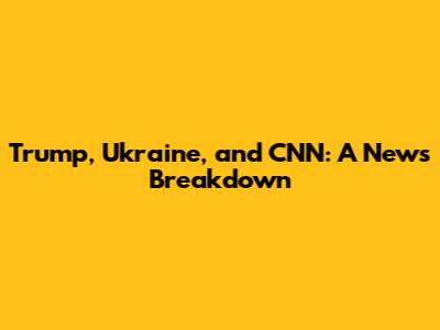 Trump, Ukraine, and CNN: A News Breakdown