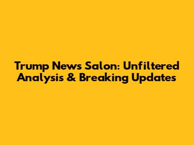 Trump News Salon: Unfiltered Analysis & Breaking Updates