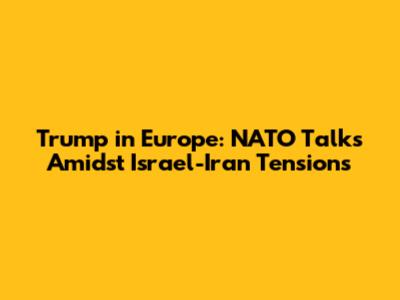 Trump in Europe: NATO Talks Amidst Israel-Iran Tensions