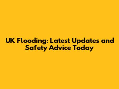 UK Flooding: Latest Updates and Safety Advice Today