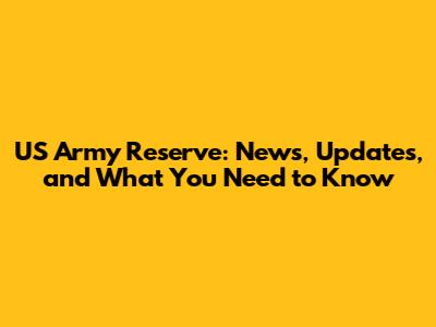 US Army Reserve: News, Updates, and What You Need to Know