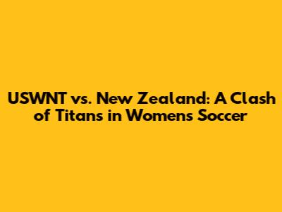 USWNT vs. New Zealand: A Clash of Titans in Women's Soccer
