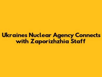 Ukraine's Nuclear Agency Connects with Zaporizhzhia Staff