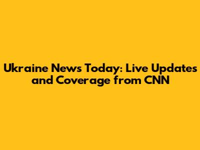 Ukraine News Today: Live Updates and Coverage from CNN