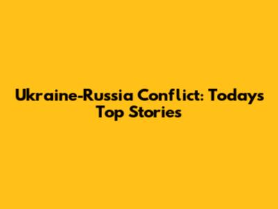Ukraine-Russia Conflict: Today's Top Stories