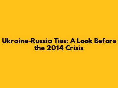 Ukraine-Russia Ties: A Look Before the 2014 Crisis