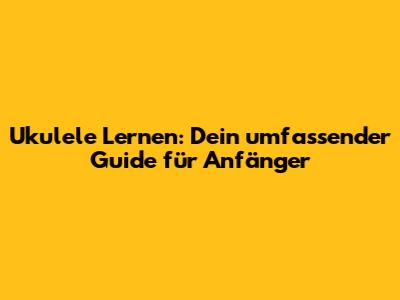Ukulele Lernen: Dein umfassender Guide für Anfänger
