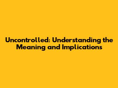Uncontrolled: Understanding the Meaning and Implications