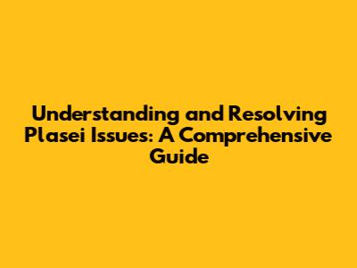 Understanding and Resolving Plasei Issues: A Comprehensive Guide