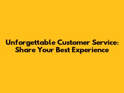 Unforgettable Customer Service: Share Your Best Experience