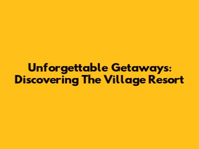 Unforgettable Getaways: Discovering The Village Resort