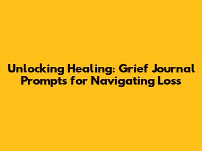 Unlocking Healing: Grief Journal Prompts for Navigating Loss