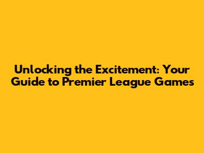 Unlocking the Excitement: Your Guide to Premier League Games