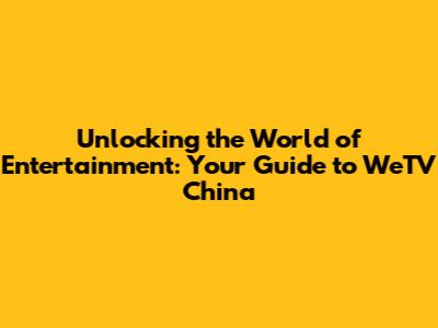 Unlocking the World of Entertainment: Your Guide to WeTV China