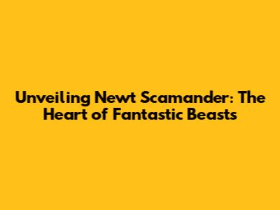 Unveiling Newt Scamander: The Heart of Fantastic Beasts