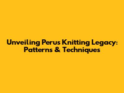 Unveiling Peru's Knitting Legacy: Patterns & Techniques