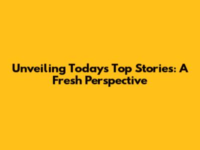 Unveiling Today's Top Stories: A Fresh Perspective
