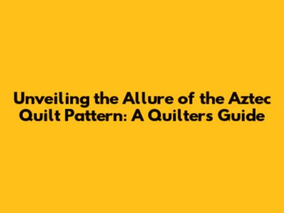 Unveiling the Allure of the Aztec Quilt Pattern: A Quilter's Guide