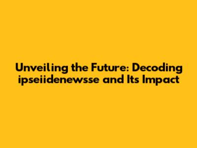 Unveiling the Future: Decoding ipseiidenewsse and Its Impact