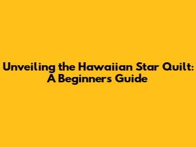 Unveiling the Hawaiian Star Quilt: A Beginner's Guide