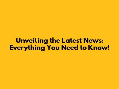 Unveiling the Latest News: Everything You Need to Know!