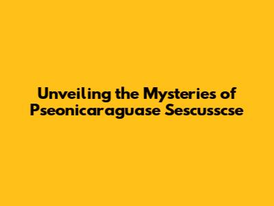 Unveiling the Mysteries of Pseonicaraguase Sescusscse