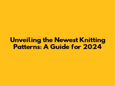 Unveiling the Newest Knitting Patterns: A Guide for 2024