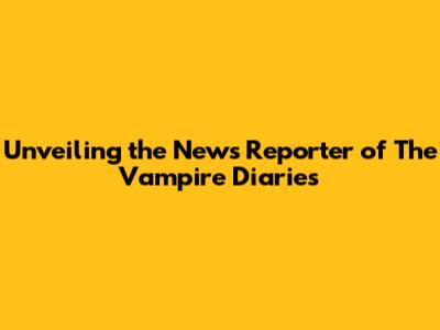 Unveiling the News Reporter of The Vampire Diaries