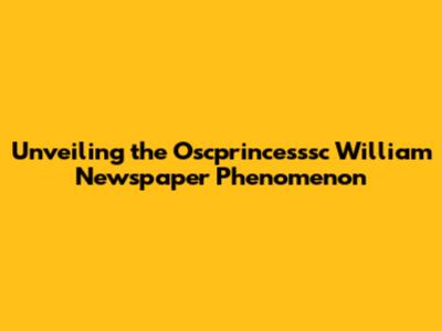 Unveiling the Oscprincesssc William Newspaper Phenomenon