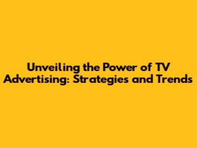 Unveiling the Power of TV Advertising: Strategies and Trends