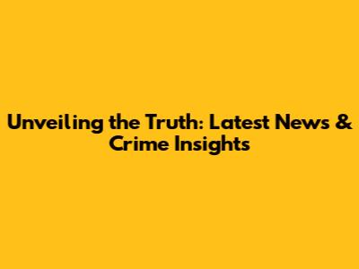 Unveiling the Truth: Latest News & Crime Insights