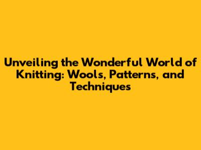 Unveiling the Wonderful World of Knitting: Wools, Patterns, and Techniques