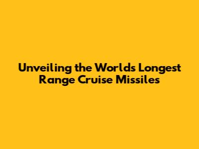 Unveiling the World's Longest Range Cruise Missiles