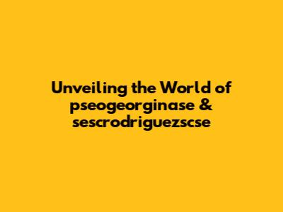 Unveiling the World of pseogeorginase & sescrodriguezscse